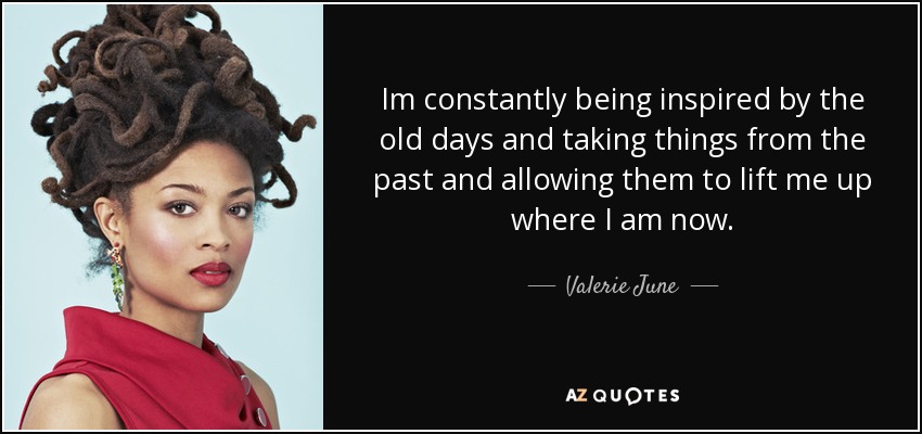 Im constantly being inspired by the old days and taking things from the past and allowing them to lift me up where I am now. - Valerie June