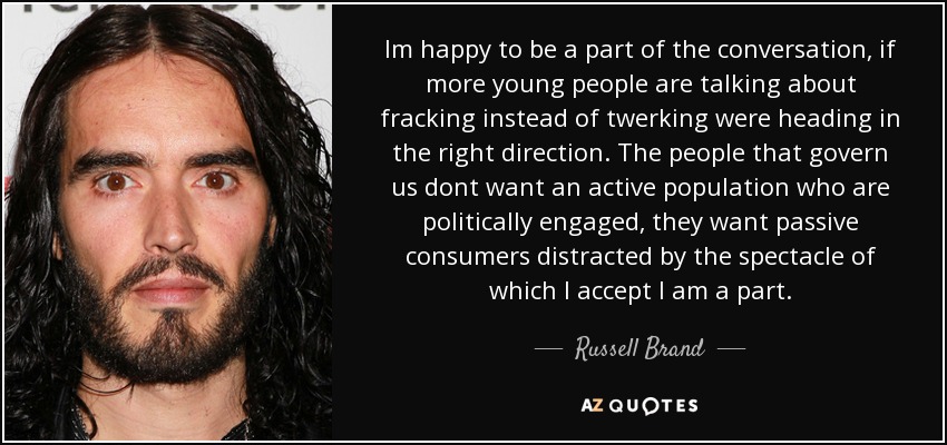 Im happy to be a part of the conversation, if more young people are talking about fracking instead of twerking were heading in the right direction. The people that govern us dont want an active population who are politically engaged, they want passive consumers distracted by the spectacle of which I accept I am a part. - Russell Brand