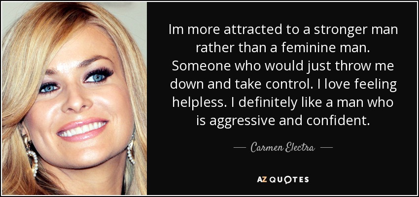 Im more attracted to a stronger man rather than a feminine man. Someone who would just throw me down and take control. I love feeling helpless. I definitely like a man who is aggressive and confident. - Carmen Electra