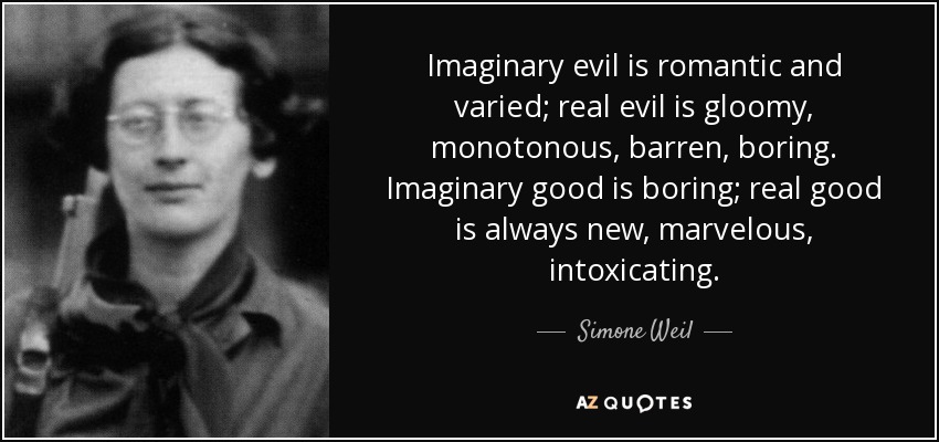 Imaginary evil is romantic and varied; real evil is gloomy, monotonous, barren, boring. Imaginary good is boring; real good is always new, marvelous, intoxicating. - Simone Weil