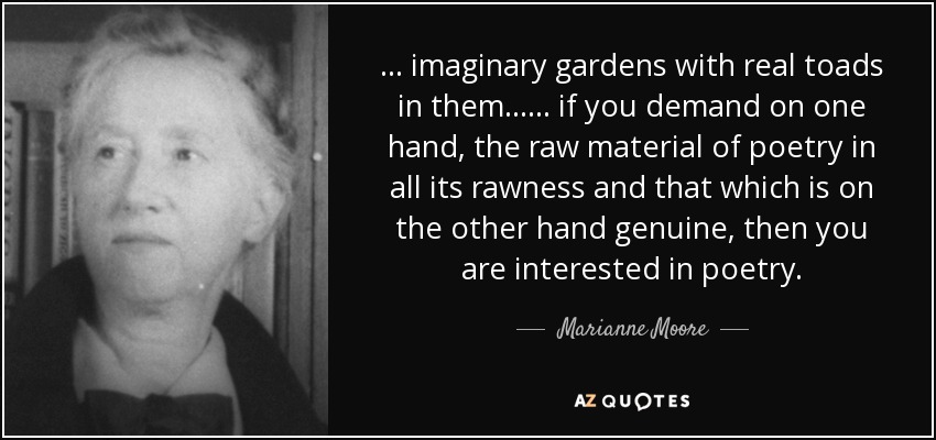... imaginary gardens with real toads in them ... ... if you demand on one hand, the raw material of poetry in all its rawness and that which is on the other hand genuine, then you are interested in poetry. - Marianne Moore
