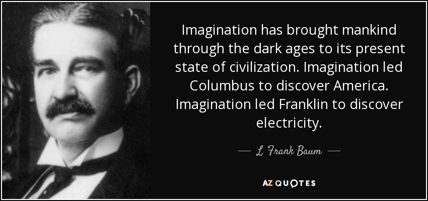 Imagination has brought mankind through the dark ages to its present state of civilization. Imagination led Columbus to discover America. Imagination led Franklin to discover electricity. - L. Frank Baum