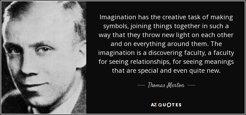 Imagination has the creative task of making symbols, joining things together in such a way that they throw new light on each other and on everything around them. The imagination is a discovering faculty, a faculty for seeing relationships, for seeing meanings that are special and even quite new. - Thomas Merton