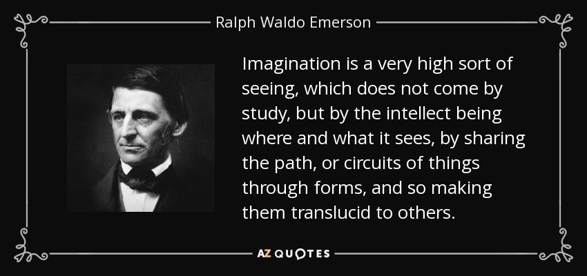 Imagination is a very high sort of seeing, which does not come by study, but by the intellect being where and what it sees, by sharing the path, or circuits of things through forms, and so making them translucid to others. - Ralph Waldo Emerson