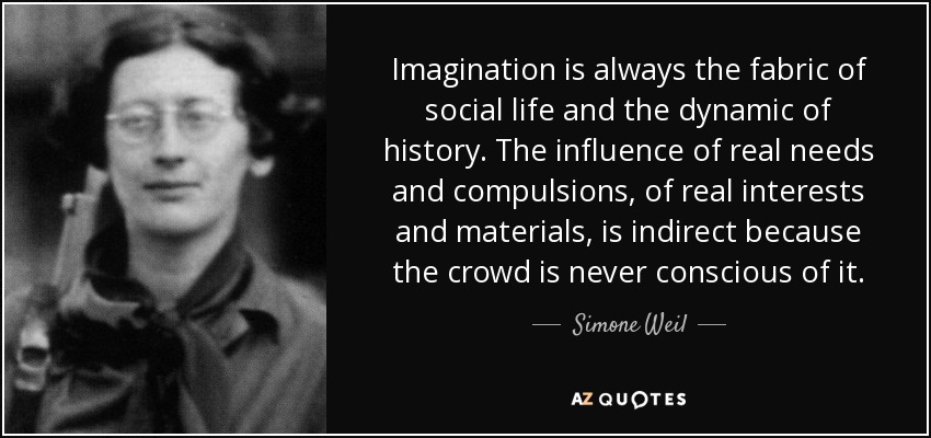 Imagination is always the fabric of social life and the dynamic of history. The influence of real needs and compulsions, of real interests and materials, is indirect because the crowd is never conscious of it. - Simone Weil