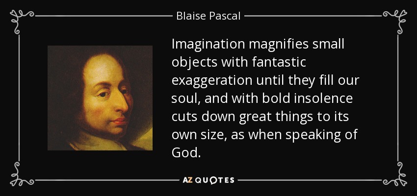 Imagination magnifies small objects with fantastic exaggeration until they fill our soul, and with bold insolence cuts down great things to its own size, as when speaking of God. - Blaise Pascal