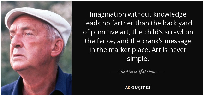 Imagination without knowledge leads no farther than the back yard of primitive art, the child's scrawl on the fence, and the crank's message in the market place. Art is never simple. - Vladimir Nabokov