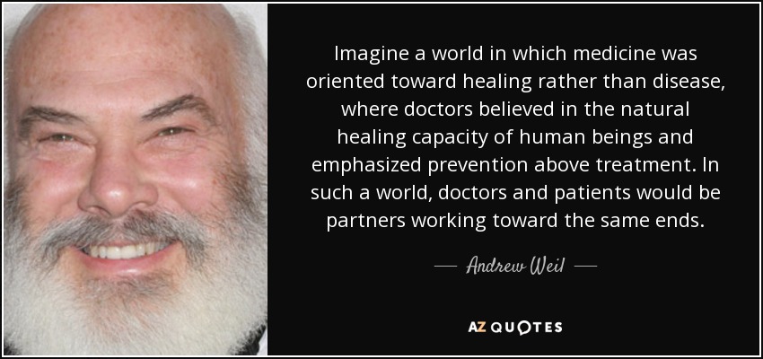 Imagine a world in which medicine was oriented toward healing rather than disease, where doctors believed in the natural healing capacity of human beings and emphasized prevention above treatment. In such a world, doctors and patients would be partners working toward the same ends. - Andrew Weil
