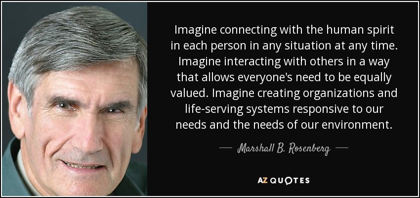 Imagine connecting with the human spirit in each person in any situation at any time. Imagine interacting with others in a way that allows everyone's need to be equally valued. Imagine creating organizations and life-serving systems responsive to our needs and the needs of our environment. - Marshall B. Rosenberg