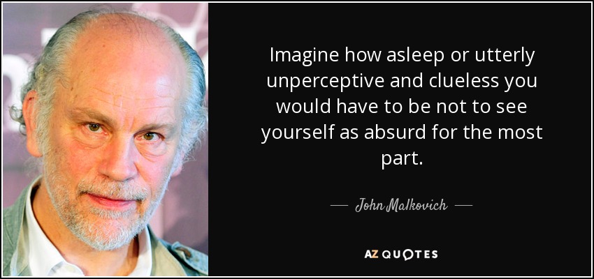 Imagine how asleep or utterly unperceptive and clueless you would have to be not to see yourself as absurd for the most part. - John Malkovich