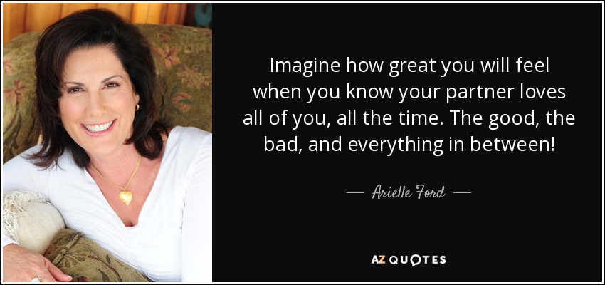 Imagine how great you will feel when you know your partner loves all of you, all the time. The good, the bad, and everything in between! - Arielle Ford