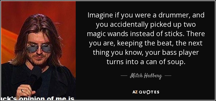 Imagine if you were a drummer, and you accidentally picked up two magic wands instead of sticks. There you are, keeping the beat, the next thing you know, your bass player turns into a can of soup. - Mitch Hedberg