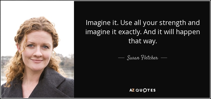 Imagine it. Use all your strength and imagine it exactly. And it will happen that way. - Susan Fletcher