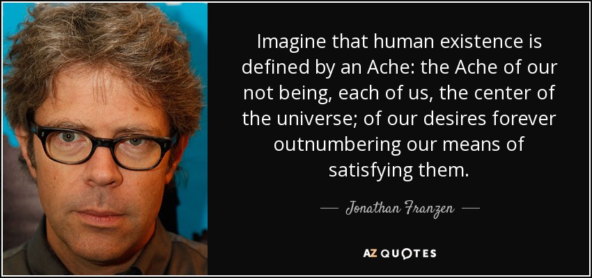 Imagine that human existence is defined by an Ache: the Ache of our not being, each of us, the center of the universe; of our desires forever outnumbering our means of satisfying them. - Jonathan Franzen