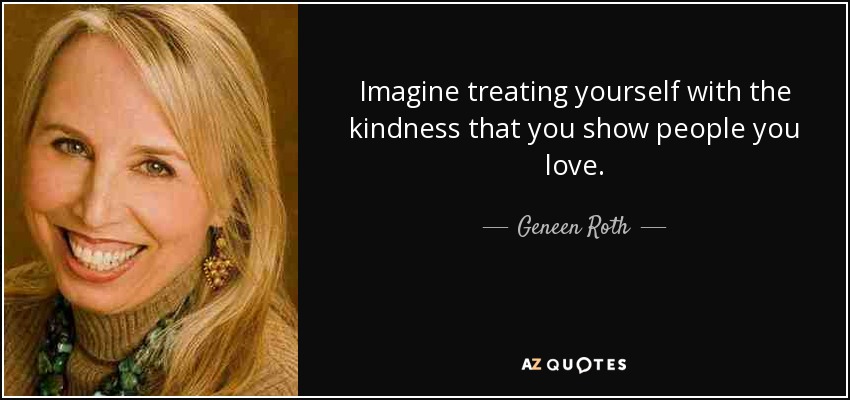 Imagine treating yourself with the kindness that you show people you love. - Geneen Roth