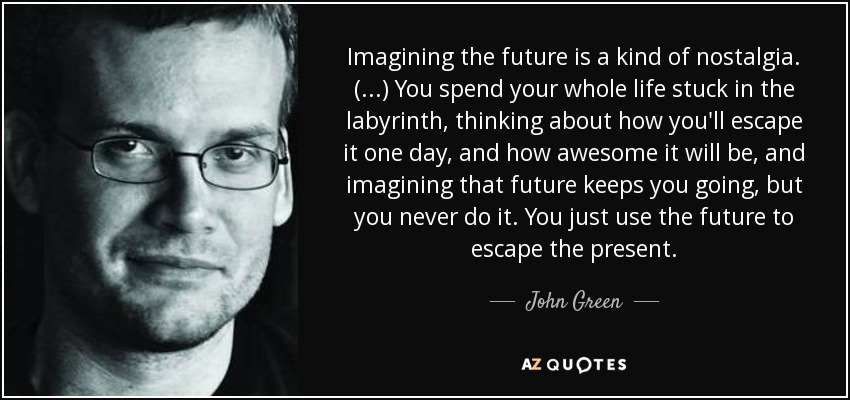 Imagining the future is a kind of nostalgia. (...) You spend your whole life stuck in the labyrinth, thinking about how you'll escape it one day, and how awesome it will be, and imagining that future keeps you going, but you never do it. You just use the future to escape the present. - John Green