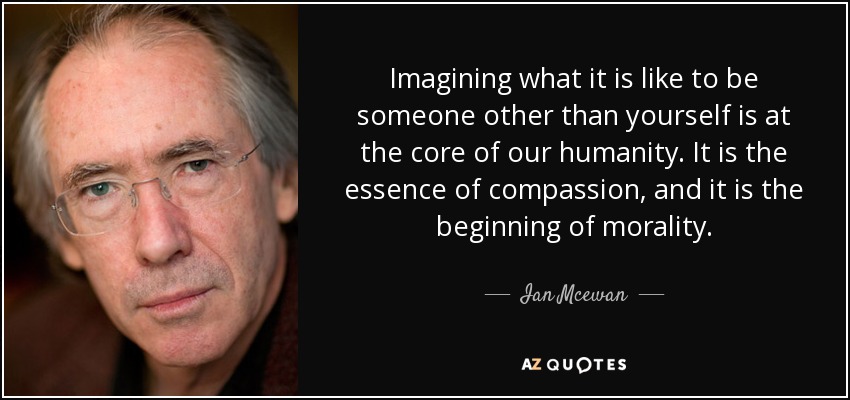 Imagining what it is like to be someone other than yourself is at the core of our humanity. It is the essence of compassion, and it is the beginning of morality. - Ian Mcewan
