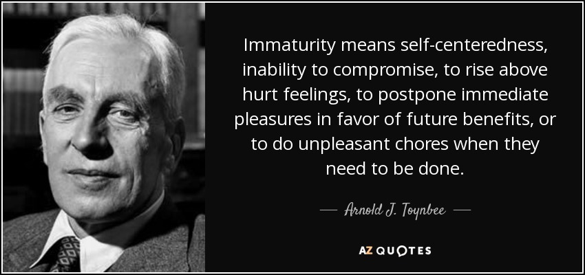 Immaturity means self-centeredness, inability to compromise, to rise above hurt feelings, to postpone immediate pleasures in favor of future benefits, or to do unpleasant chores when they need to be done. - Arnold J. Toynbee