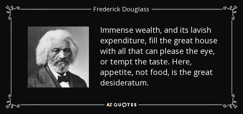 Immense wealth, and its lavish expenditure, fill the great house with all that can please the eye, or tempt the taste. Here, appetite, not food, is the great desideratum. - Frederick Douglass