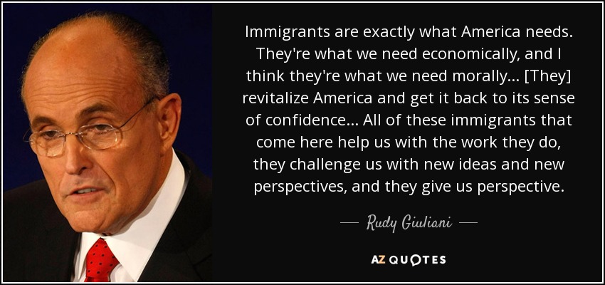 Immigrants are exactly what America needs. They're what we need economically, and I think they're what we need morally... [They] revitalize America and get it back to its sense of confidence... All of these immigrants that come here help us with the work they do, they challenge us with new ideas and new perspectives, and they give us perspective. - Rudy Giuliani