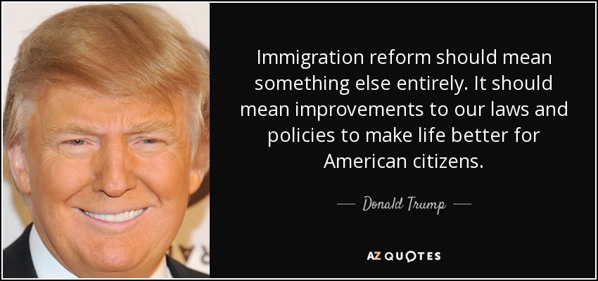 Immigration reform should mean something else entirely. It should mean improvements to our laws and policies to make life better for American citizens. - Donald Trump