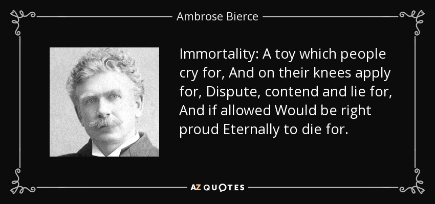 Immortality: A toy which people cry for, And on their knees apply for, Dispute, contend and lie for, And if allowed Would be right proud Eternally to die for. - Ambrose Bierce