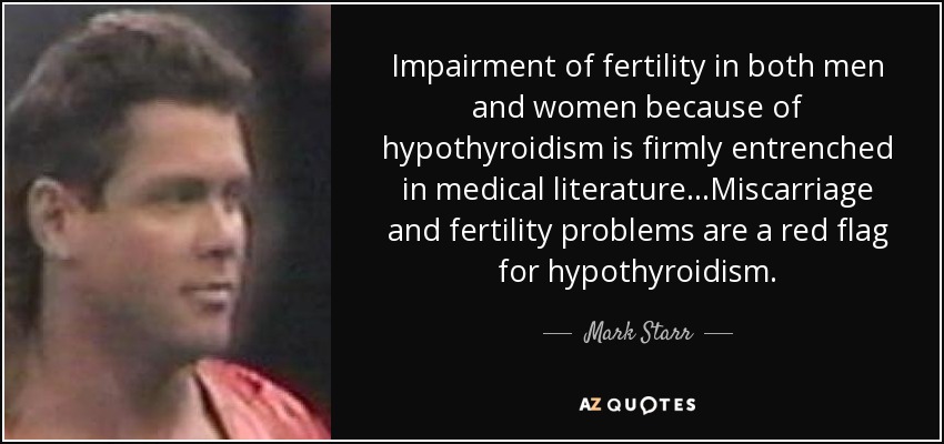 Impairment of fertility in both men and women because of hypothyroidism is firmly entrenched in medical literature...Miscarriage and fertility problems are a red flag for hypothyroidism. - Mark Starr
