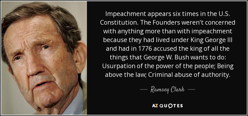 Impeachment appears six times in the U.S. Constitution. The Founders weren't concerned with anything more than with impeachment because they had lived under King George III and had in 1776 accused the king of all the things that George W. Bush wants to do: Usurpation of the power of the people; Being above the law; Criminal abuse of authority. - Ramsey Clark