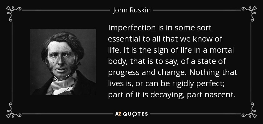 Imperfection is in some sort essential to all that we know of life. It is the sign of life in a mortal body, that is to say, of a state of progress and change. Nothing that lives is, or can be rigidly perfect; part of it is decaying, part nascent. - John Ruskin