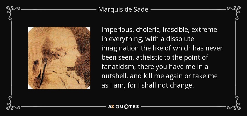 Imperious, choleric, irascible, extreme in everything, with a dissolute imagination the like of which has never been seen, atheistic to the point of fanaticism, there you have me in a nutshell, and kill me again or take me as I am, for I shall not change. - Marquis de Sade