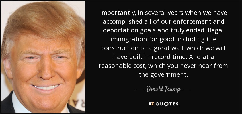 Importantly, in several years when we have accomplished all of our enforcement and deportation goals and truly ended illegal immigration for good, including the construction of a great wall, which we will have built in record time. And at a reasonable cost, which you never hear from the government. - Donald Trump