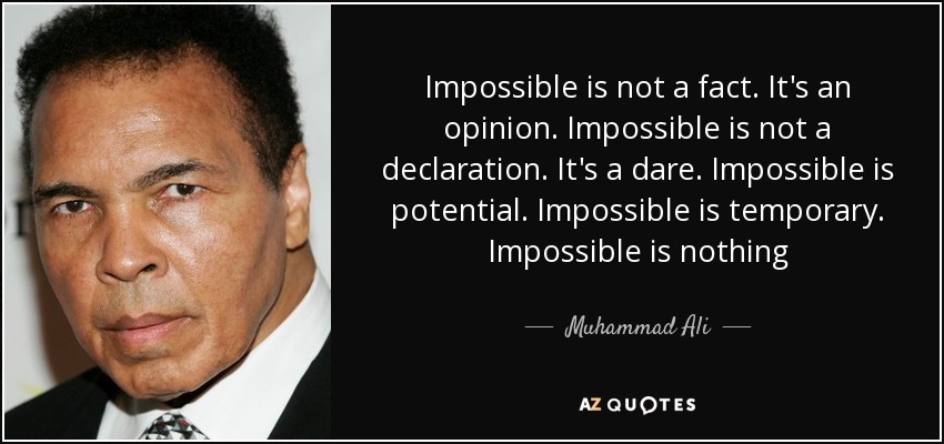 Impossible is not a fact. It's an opinion. Impossible is not a declaration. It's a dare. Impossible is potential. Impossible is temporary. Impossible is nothing - Muhammad Ali