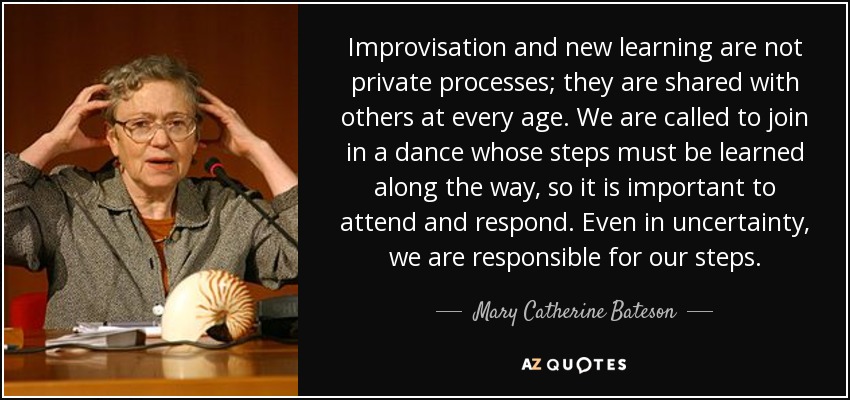 Improvisation and new learning are not private processes; they are shared with others at every age. We are called to join in a dance whose steps must be learned along the way, so it is important to attend and respond. Even in uncertainty, we are responsible for our steps. - Mary Catherine Bateson