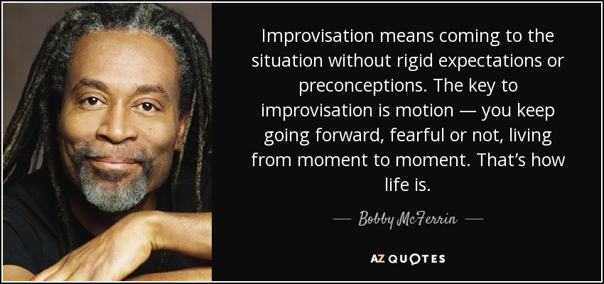 Improvisation means coming to the situation without rigid expectations or preconceptions. The key to improvisation is motion — you keep going forward, fearful or not, living from moment to moment. That’s how life is. - Bobby McFerrin