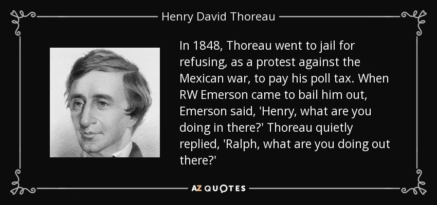 In 1848, Thoreau went to jail for refusing, as a protest against the Mexican war, to pay his poll tax. When RW Emerson came to bail him out, Emerson said, 'Henry, what are you doing in there?' Thoreau quietly replied, 'Ralph, what are you doing out there?' - Henry David Thoreau