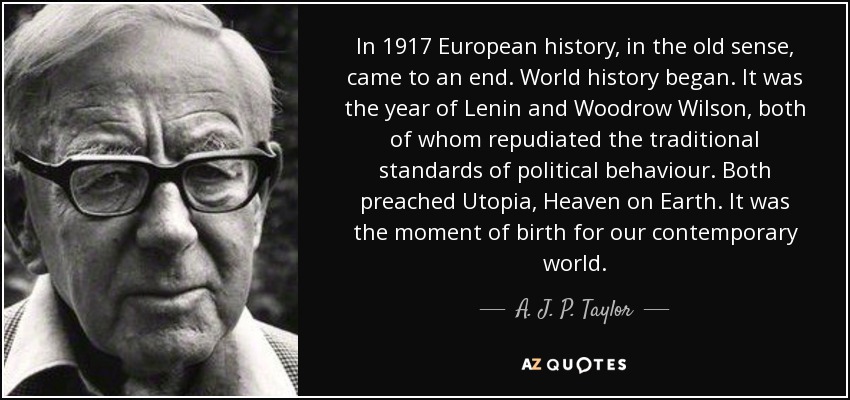 In 1917 European history, in the old sense, came to an end. World history began. It was the year of Lenin and Woodrow Wilson, both of whom repudiated the traditional standards of political behaviour. Both preached Utopia, Heaven on Earth. It was the moment of birth for our contemporary world. - A. J. P. Taylor