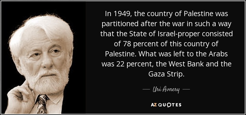 In 1949, the country of Palestine was partitioned after the war in such a way that the State of Israel-proper consisted of 78 percent of this country of Palestine. What was left to the Arabs was 22 percent, the West Bank and the Gaza Strip. - Uri Avnery