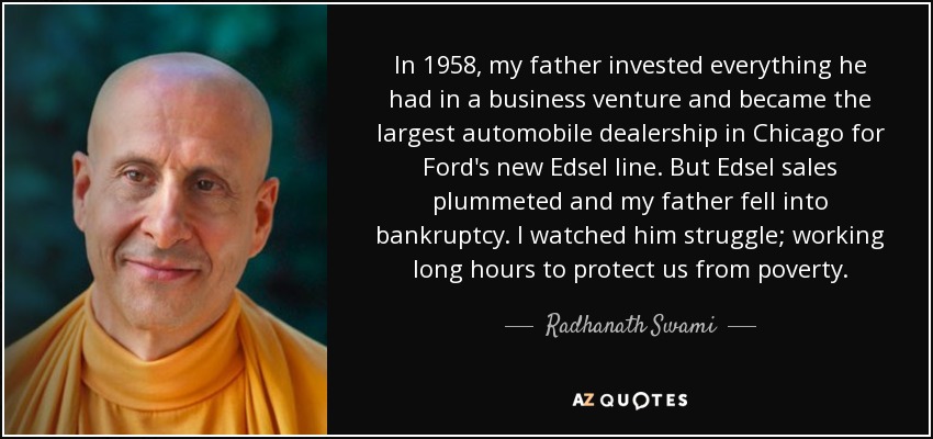 In 1958, my father invested everything he had in a business venture and became the largest automobile dealership in Chicago for Ford's new Edsel line. But Edsel sales plummeted and my father fell into bankruptcy. I watched him struggle; working long hours to protect us from poverty. - Radhanath Swami