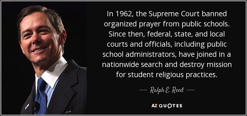 In 1962, the Supreme Court banned organized prayer from public schools. Since then, federal, state, and local courts and officials, including public school administrators, have joined in a nationwide search and destroy mission for student religious practices. - Ralph E. Reed, Jr.