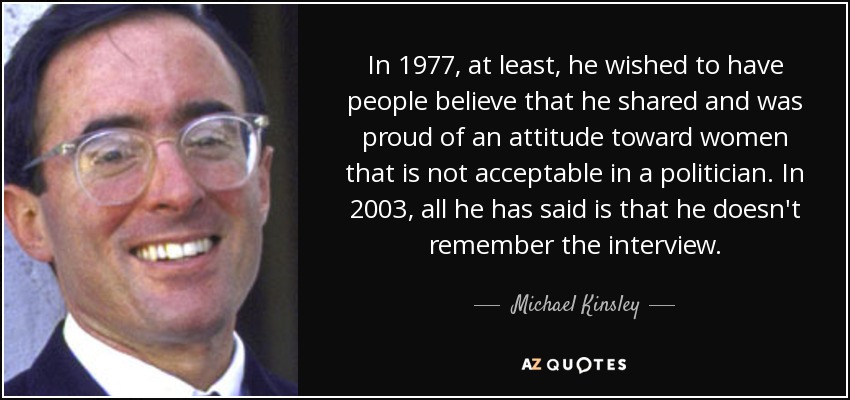In 1977, at least, he wished to have people believe that he shared and was proud of an attitude toward women that is not acceptable in a politician. In 2003, all he has said is that he doesn't remember the interview. - Michael Kinsley