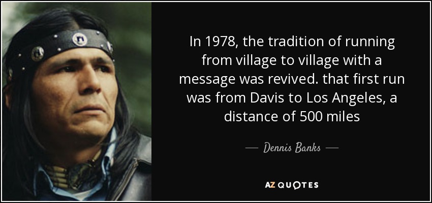 In 1978, the tradition of running from village to village with a message was revived. that first run was from Davis to Los Angeles, a distance of 500 miles - Dennis Banks