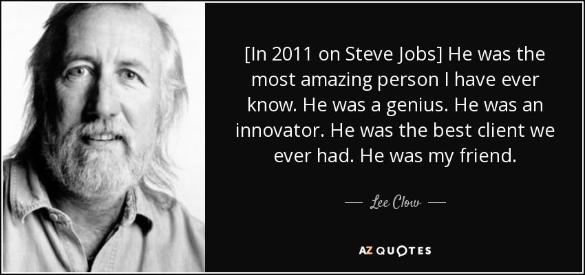 [In 2011 on Steve Jobs] He was the most amazing person I have ever know. He was a genius. He was an innovator. He was the best client we ever had. He was my friend. - Lee Clow