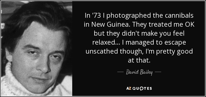 In '73 I photographed the cannibals in New Guinea. They treated me OK but they didn't make you feel relaxed... I managed to escape unscathed though, I'm pretty good at that. - David Bailey