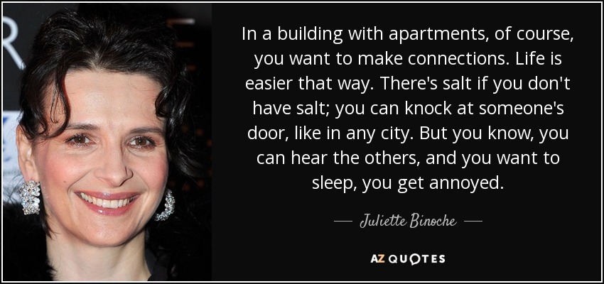 In a building with apartments, of course, you want to make connections. Life is easier that way. There's salt if you don't have salt; you can knock at someone's door, like in any city. But you know, you can hear the others, and you want to sleep, you get annoyed. - Juliette Binoche