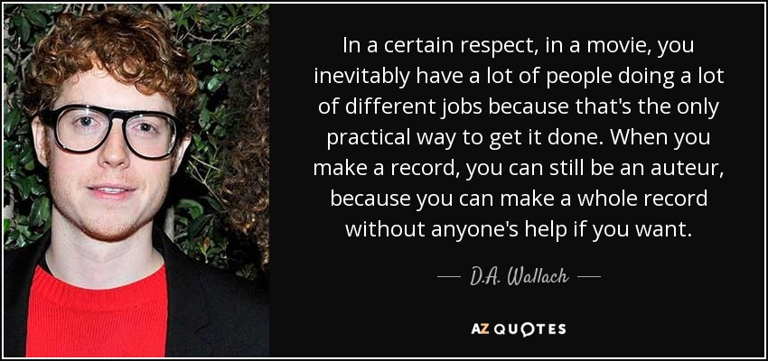 In a certain respect, in a movie, you inevitably have a lot of people doing a lot of different jobs because that's the only practical way to get it done. When you make a record, you can still be an auteur, because you can make a whole record without anyone's help if you want. - D.A. Wallach