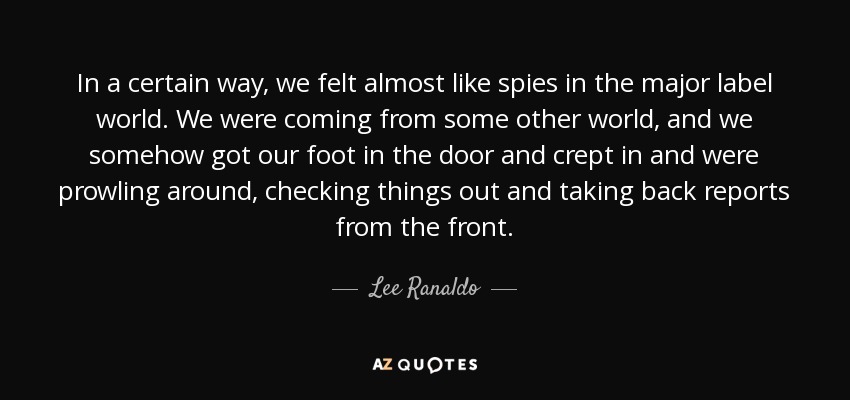 In a certain way, we felt almost like spies in the major label world. We were coming from some other world, and we somehow got our foot in the door and crept in and were prowling around, checking things out and taking back reports from the front. - Lee Ranaldo