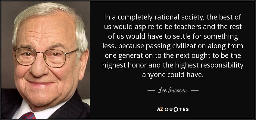 In a completely rational society, the best of us would aspire to be teachers and the rest of us would have to settle for something less, because passing civilization along from one generation to the next ought to be the highest honor and the highest responsibility anyone could have. - Lee Iacocca