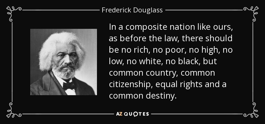 In a composite nation like ours, as before the law, there should be no rich, no poor, no high, no low, no white, no black, but common country, common citizenship, equal rights and a common destiny. - Frederick Douglass