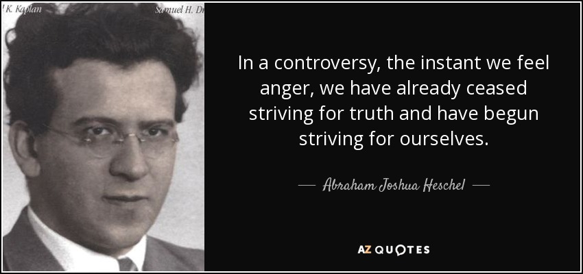 In a controversy, the instant we feel anger, we have already ceased striving for truth and have begun striving for ourselves. - Abraham Joshua Heschel
