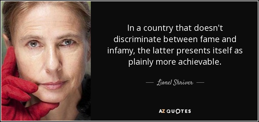 In a country that doesn't discriminate between fame and infamy, the latter presents itself as plainly more achievable. - Lionel Shriver